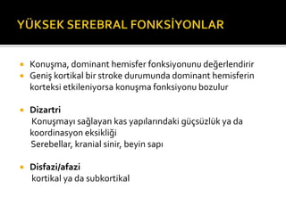    Konuşma, dominant hemisfer fonksiyonunu değerlendirir
   Geniş kortikal bir stroke durumunda dominant hemisferin
    korteksi etkileniyorsa konuşma fonksiyonu bozulur

   Dizartri
    Konuşmayı sağlayan kas yapılarındaki güçsüzlük ya da
    koordinasyon eksikliği
    Serebellar, kranial sinir, beyin sapı

   Disfazi/afazi
    kortikal ya da subkortikal
 