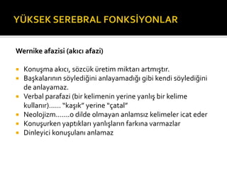 Wernike afazisi (akıcı afazi)

 Konuşma akıcı, sözcük üretim miktarı artmıştır.
 Başkalarının söylediğini anlayamadığı gibi kendi söylediğini
  de anlayamaz.
 Verbal parafazi (bir kelimenin yerine yanlış bir kelime
  kullanır)…… “kaşık” yerine “çatal”
 Neolojizm…….o dilde olmayan anlamsız kelimeler icat eder
 Konuşurken yaptıkları yanlışların farkına varmazlar
 Dinleyici konuşulanı anlamaz
 