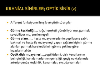    Afferent fonksiyonu ile ışık ve görüntü algılar

   Görme keskinliği…. Işığı, hereketi görebiliyor mu, parmak
    sayabiliyor mu, snellen eşeli
   Görme alanı…… hasta muayene edenin pupillasına sabit
    bakmalı ve hasta ile muayeneyi yapan sağlam kişinin görme
    alanları parmak hareketlerinin görme şekline göre
    kıyaslanmalıdır
   Optik disk muayenesi....papil ödemi, disk kenarlarının
    belirginliği, kan damarlarının genişliği, geçiş noktalarında
    arterio-venöz keskinlik, kanamalar, eksuda yamaları
 