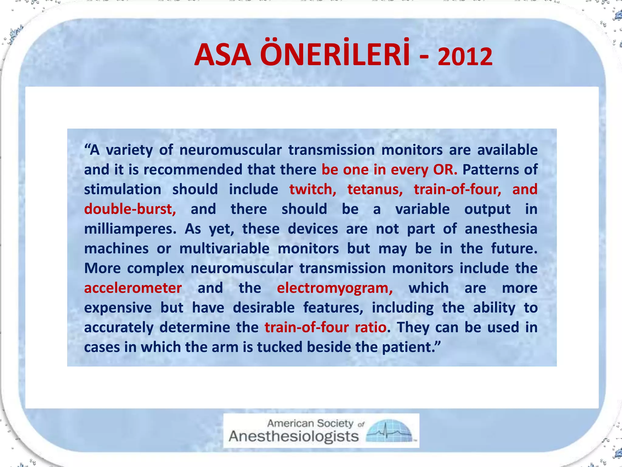 ASA ÖNERİLERİ - 2012
“A variety of neuromuscular transmission monitors are available
and it is recommended that there be one in every OR. Patterns of
stimulation should include twitch, tetanus, train-of-four, and
double-burst, and there should be a variable output in
milliamperes. As yet, these devices are not part of anesthesia
machines or multivariable monitors but may be in the future.
More complex neuromuscular transmission monitors include the
accelerometer and the electromyogram, which are more
expensive but have desirable features, including the ability to
accurately determine the train-of-four ratio. They can be used in
cases in which the arm is tucked beside the patient.”
 