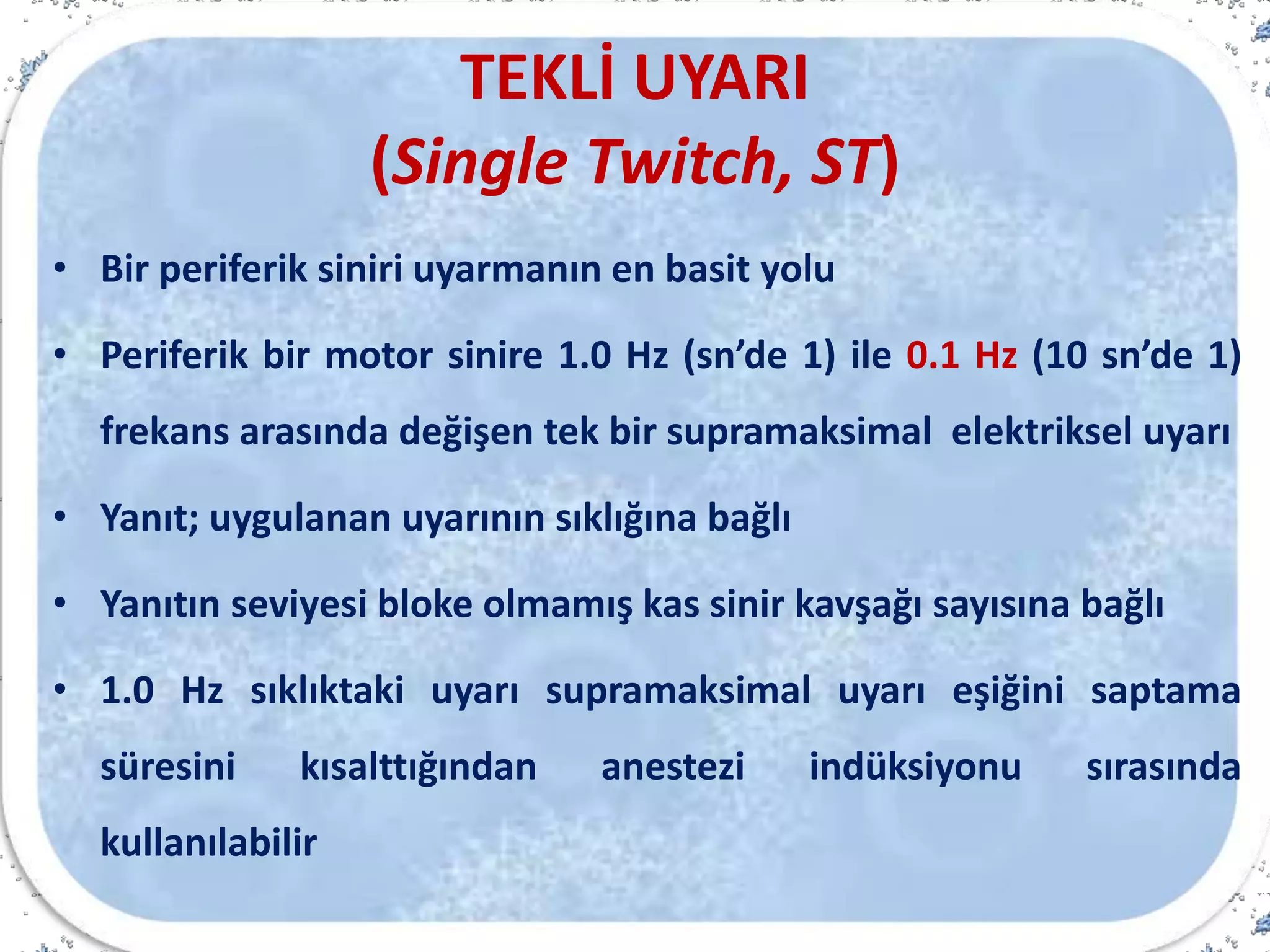 TEKLİ UYARI
(Single Twitch, ST)
• Bir periferik siniri uyarmanın en basit yolu
• Periferik bir motor sinire 1.0 Hz (sn’de 1) ile 0.1 Hz (10 sn’de 1)
frekans arasında değişen tek bir supramaksimal elektriksel uyarı
• Yanıt; uygulanan uyarının sıklığına bağlı
• Yanıtın seviyesi bloke olmamış kas sinir kavşağı sayısına bağlı
• 1.0 Hz sıklıktaki uyarı supramaksimal uyarı eşiğini saptama
süresini kısalttığından anestezi indüksiyonu sırasında
kullanılabilir
 