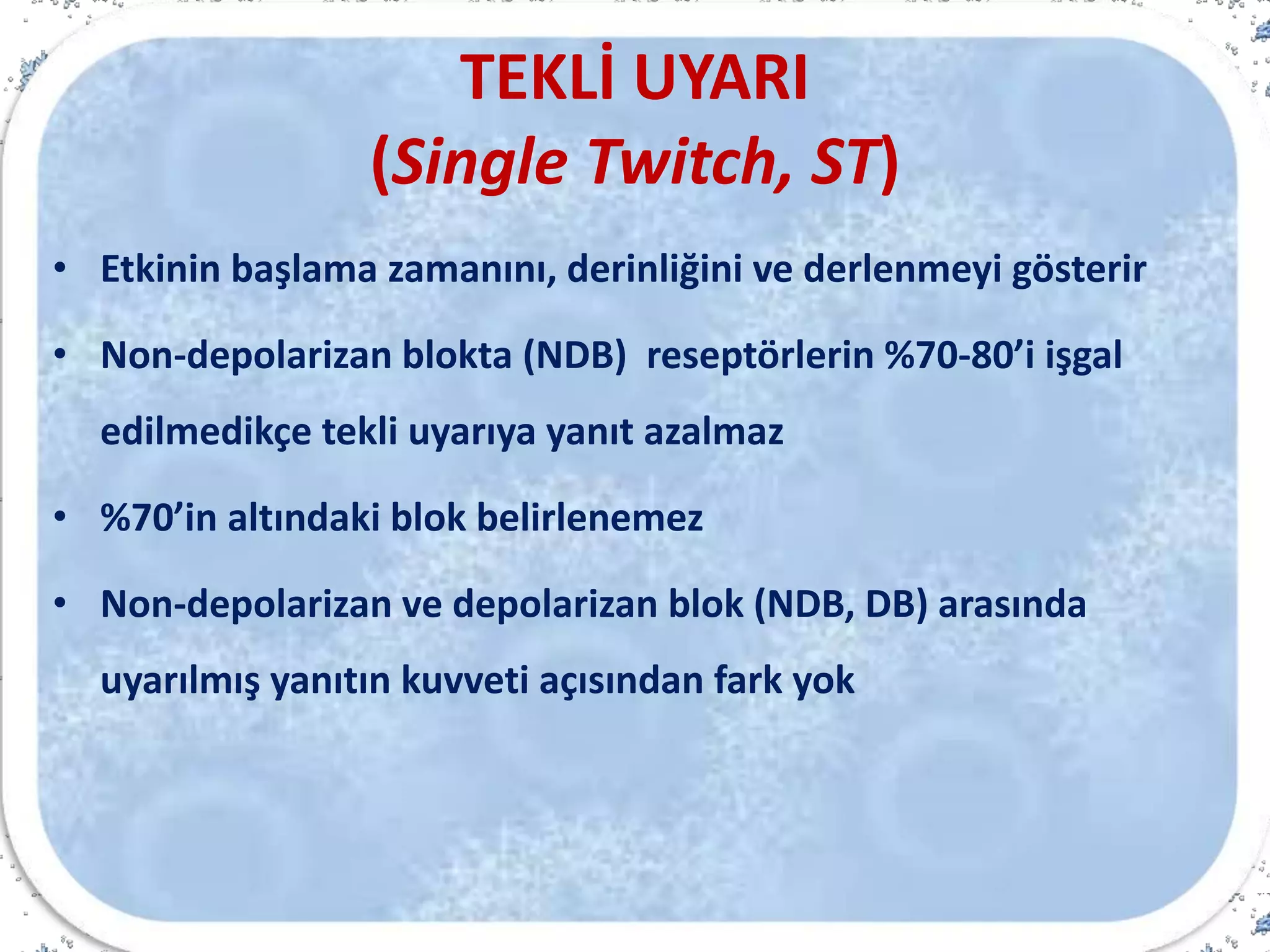 TEKLİ UYARI
(Single Twitch, ST)
• Etkinin başlama zamanını, derinliğini ve derlenmeyi gösterir
• Non-depolarizan blokta (NDB) reseptörlerin %70-80’i işgal
edilmedikçe tekli uyarıya yanıt azalmaz
• %70’in altındaki blok belirlenemez
• Non-depolarizan ve depolarizan blok (NDB, DB) arasında
uyarılmış yanıtın kuvveti açısından fark yok
 