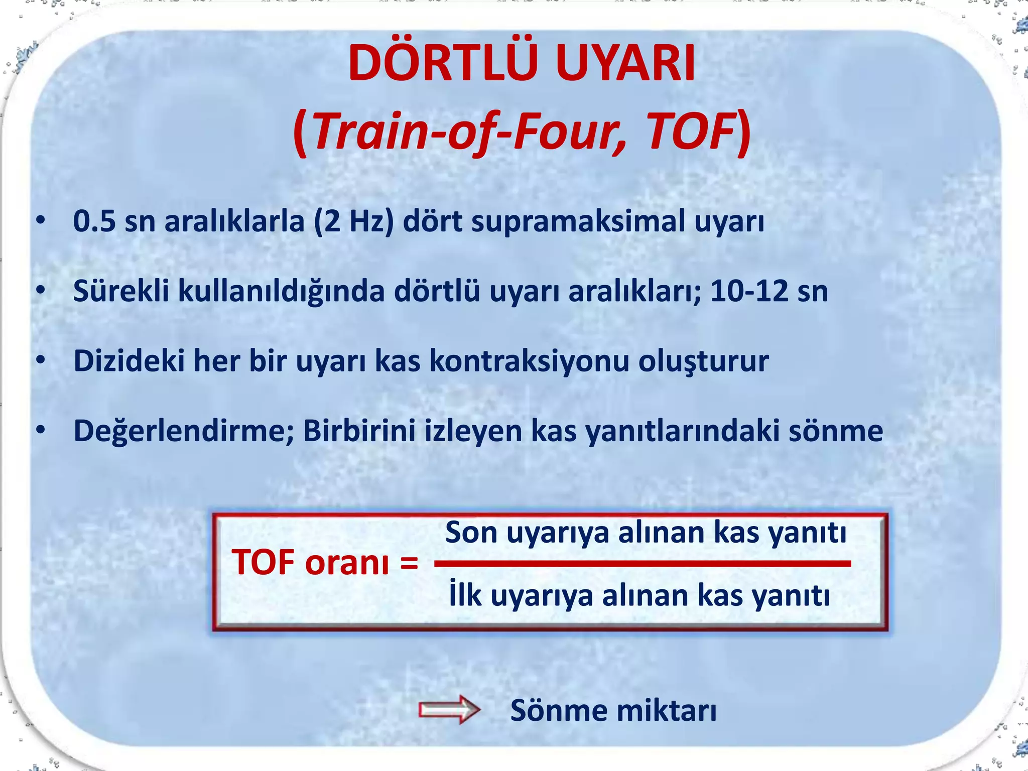 DÖRTLÜ UYARI
(Train-of-Four, TOF)
• 0.5 sn aralıklarla (2 Hz) dört supramaksimal uyarı
• Sürekli kullanıldığında dörtlü uyarı aralıkları; 10-12 sn
• Dizideki her bir uyarı kas kontraksiyonu oluşturur
• Değerlendirme; Birbirini izleyen kas yanıtlarındaki sönme
Sönme miktarı
TOF oranı =
İlk uyarıya alınan kas yanıtı
Son uyarıya alınan kas yanıtı
 