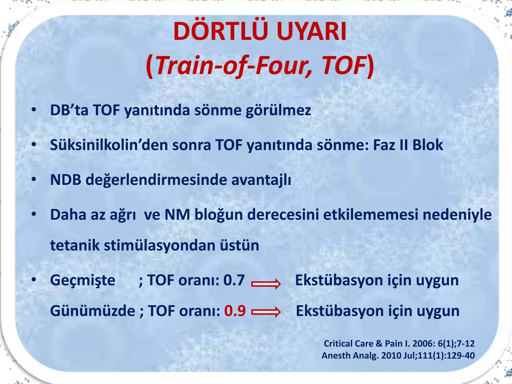 DÖRTLÜ UYARI
(Train-of-Four, TOF)
• DB’ta TOF yanıtında sönme görülmez
• Süksinilkolin’den sonra TOF yanıtında sönme: Faz II Blok
• NDB değerlendirmesinde avantajlı
• Daha az ağrı ve NM bloğun derecesini etkilememesi nedeniyle
tetanik stimülasyondan üstün
• Geçmişte ; TOF oranı: 0.7 Ekstübasyon için uygun
Günümüzde ; TOF oranı: 0.9 Ekstübasyon için uygun
Critical Care & Pain I. 2006: 6(1);7-12
Anesth Analg. 2010 Jul;111(1):129-40
 
