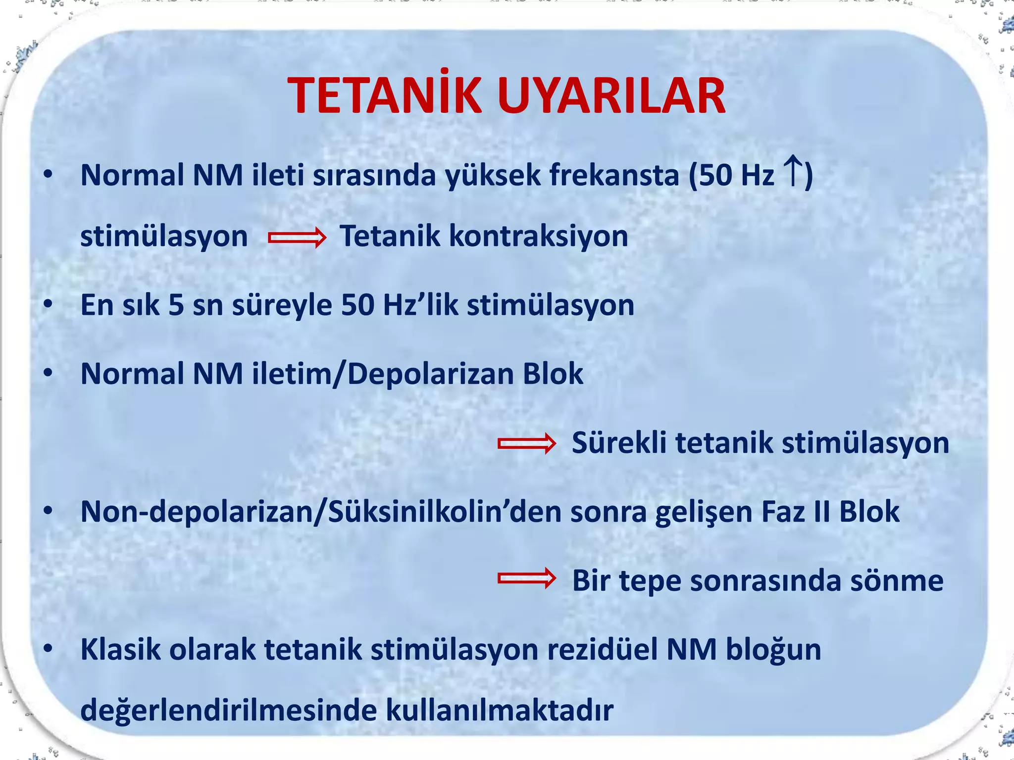 TETANİK UYARILAR
• Normal NM ileti sırasında yüksek frekansta (50 Hz )
stimülasyon Tetanik kontraksiyon
• En sık 5 sn süreyle 50 Hz’lik stimülasyon
• Normal NM iletim/Depolarizan Blok
Sürekli tetanik stimülasyon
• Non-depolarizan/Süksinilkolin’den sonra gelişen Faz II Blok
Bir tepe sonrasında sönme
• Klasik olarak tetanik stimülasyon rezidüel NM bloğun
değerlendirilmesinde kullanılmaktadır
 