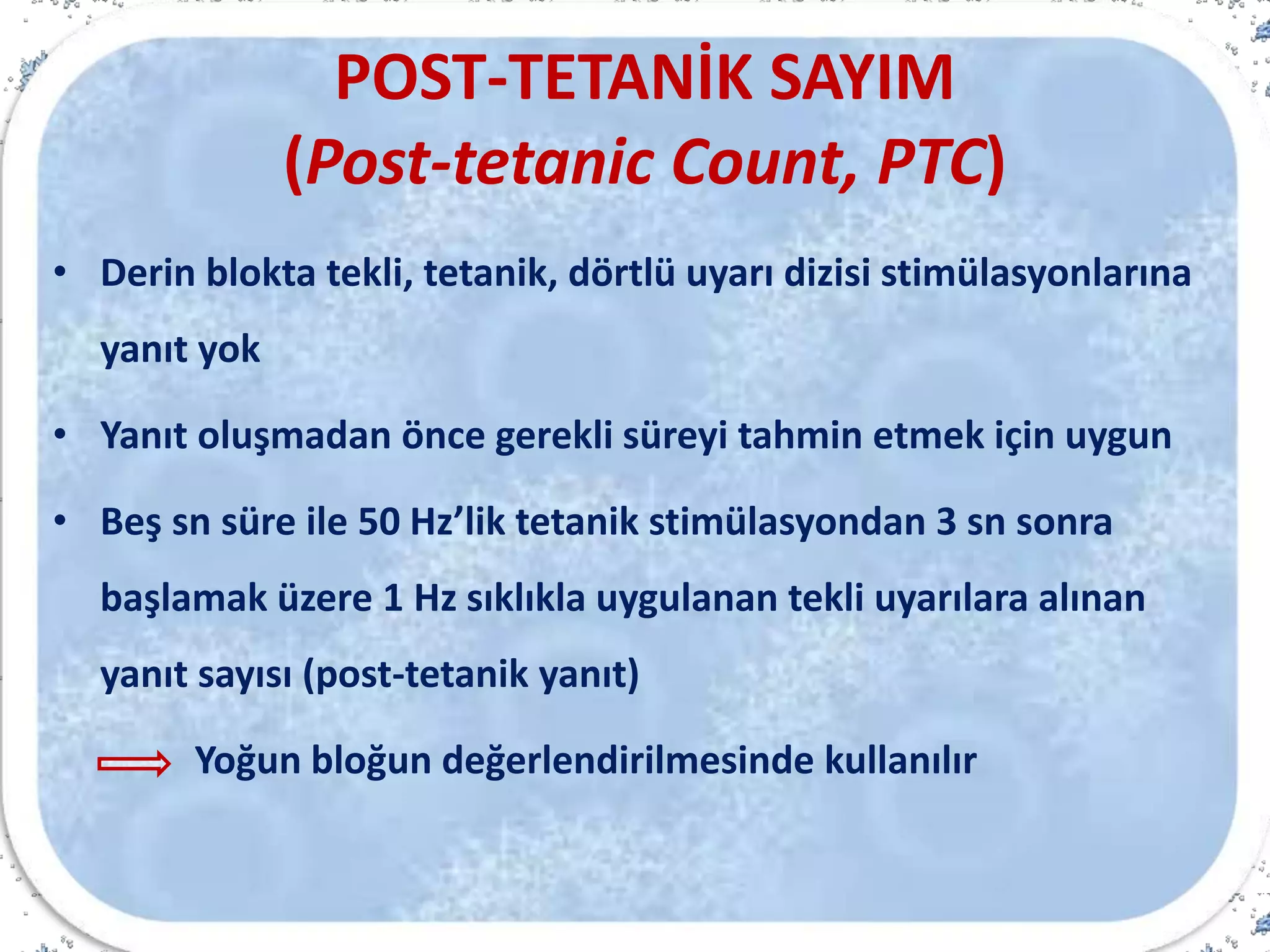 POST-TETANİK SAYIM
(Post-tetanic Count, PTC)
• Derin blokta tekli, tetanik, dörtlü uyarı dizisi stimülasyonlarına
yanıt yok
• Yanıt oluşmadan önce gerekli süreyi tahmin etmek için uygun
• Beş sn süre ile 50 Hz’lik tetanik stimülasyondan 3 sn sonra
başlamak üzere 1 Hz sıklıkla uygulanan tekli uyarılara alınan
yanıt sayısı (post-tetanik yanıt)
Yoğun bloğun değerlendirilmesinde kullanılır
 