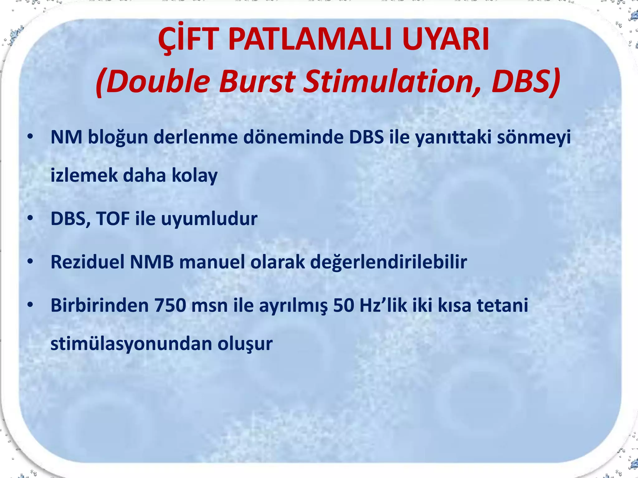 ÇİFT PATLAMALI UYARI
(Double Burst Stimulation, DBS)
• NM bloğun derlenme döneminde DBS ile yanıttaki sönmeyi
izlemek daha kolay
• DBS, TOF ile uyumludur
• Reziduel NMB manuel olarak değerlendirilebilir
• Birbirinden 750 msn ile ayrılmış 50 Hz’lik iki kısa tetani
stimülasyonundan oluşur
 