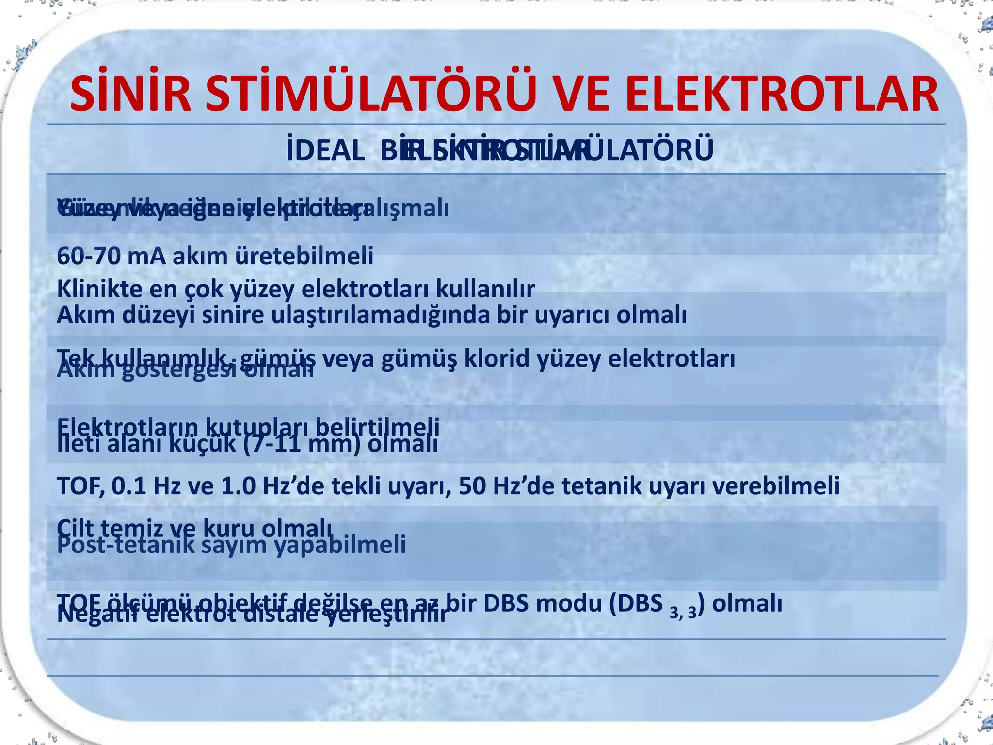 SİNİR STİMÜLATÖRÜ VE ELEKTROTLAR
İDEAL BİR SİNİR STİMÜLATÖRÜ
Güvenlik nedeniyle pil ile çalışmalı
60-70 mA akım üretebilmeli
Akım düzeyi sinire ulaştırılamadığında bir uyarıcı olmalı
Akım göstergesi olmalı
Elektrotların kutupları belirtilmeli
TOF, 0.1 Hz ve 1.0 Hz’de tekli uyarı, 50 Hz’de tetanik uyarı verebilmeli
Post-tetanik sayım yapabilmeli
TOF ölçümü objektif değilse en az bir DBS modu (DBS 3, 3) olmalı
ELEKTROTLAR
Yüzey veya iğne elektrotları
Klinikte en çok yüzey elektrotları kullanılır
Tek kullanımlık, gümüş veya gümüş klorid yüzey elektrotları
İleti alanı küçük (7-11 mm) olmalı
Cilt temiz ve kuru olmalı
Negatif elektrot distale yerleştirilir
 