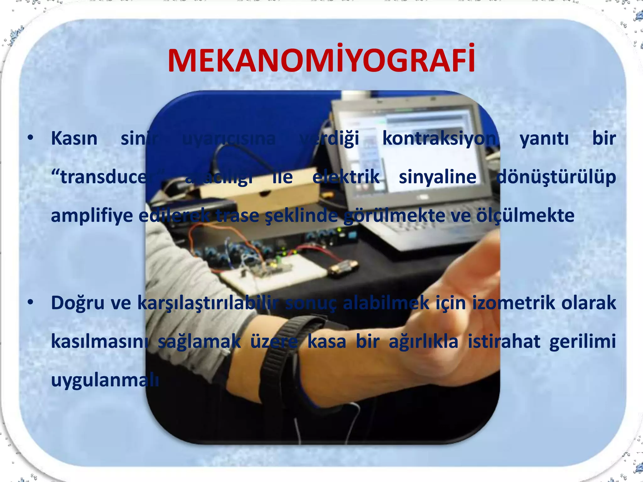 MEKANOMİYOGRAFİ
• Kasın sinir uyarıcısına verdiği kontraksiyon yanıtı bir
“transducer” aracılığı ile elektrik sinyaline dönüştürülüp
amplifiye edilerek trase şeklinde görülmekte ve ölçülmekte
• Doğru ve karşılaştırılabilir sonuç alabilmek için izometrik olarak
kasılmasını sağlamak üzere kasa bir ağırlıkla istirahat gerilimi
uygulanmalı
 
