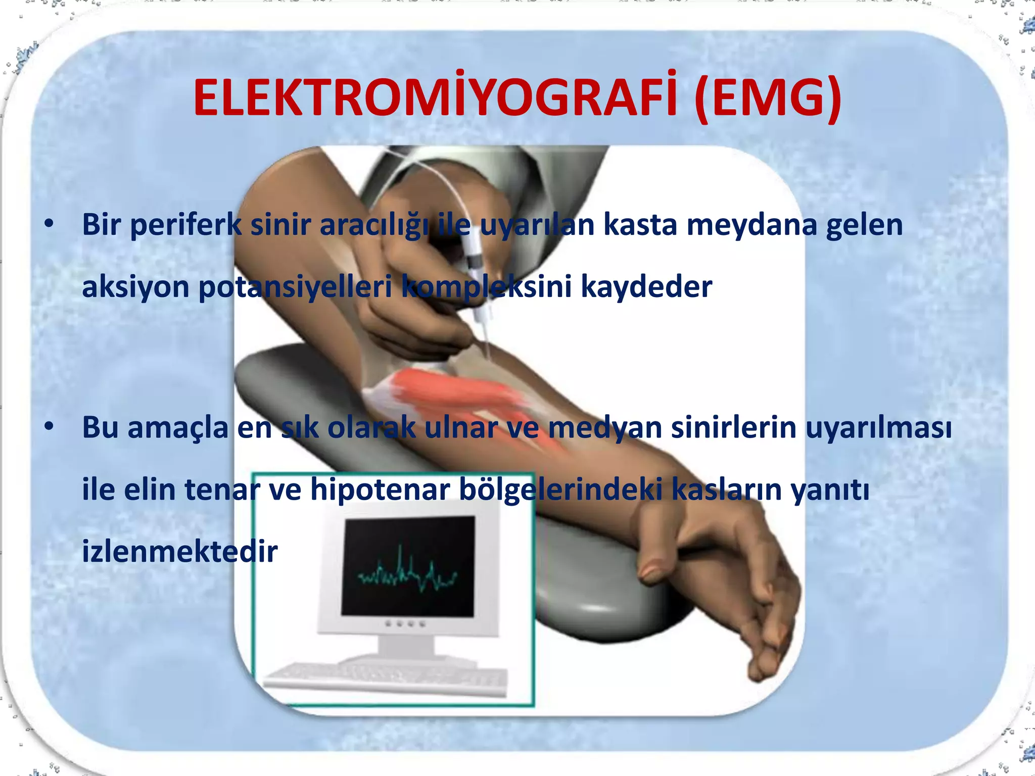 ELEKTROMİYOGRAFİ (EMG)
• Bir periferk sinir aracılığı ile uyarılan kasta meydana gelen
aksiyon potansiyelleri kompleksini kaydeder
• Bu amaçla en sık olarak ulnar ve medyan sinirlerin uyarılması
ile elin tenar ve hipotenar bölgelerindeki kasların yanıtı
izlenmektedir
 