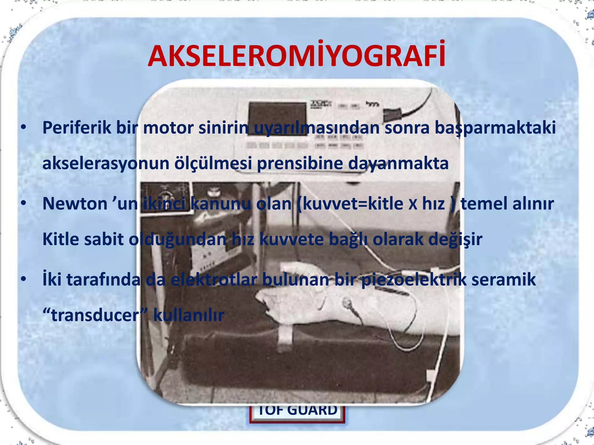 AKSELEROMİYOGRAFİ
TOF GUARD
• Periferik bir motor sinirin uyarılmasından sonra başparmaktaki
akselerasyonun ölçülmesi prensibine dayanmakta
• Newton ’un ikinci kanunu olan (kuvvet=kitle X hız ) temel alınır
Kitle sabit olduğundan hız kuvvete bağlı olarak değişir
• İki tarafında da elektrotlar bulunan bir piezoelektrik seramik
“transducer” kullanılır
 