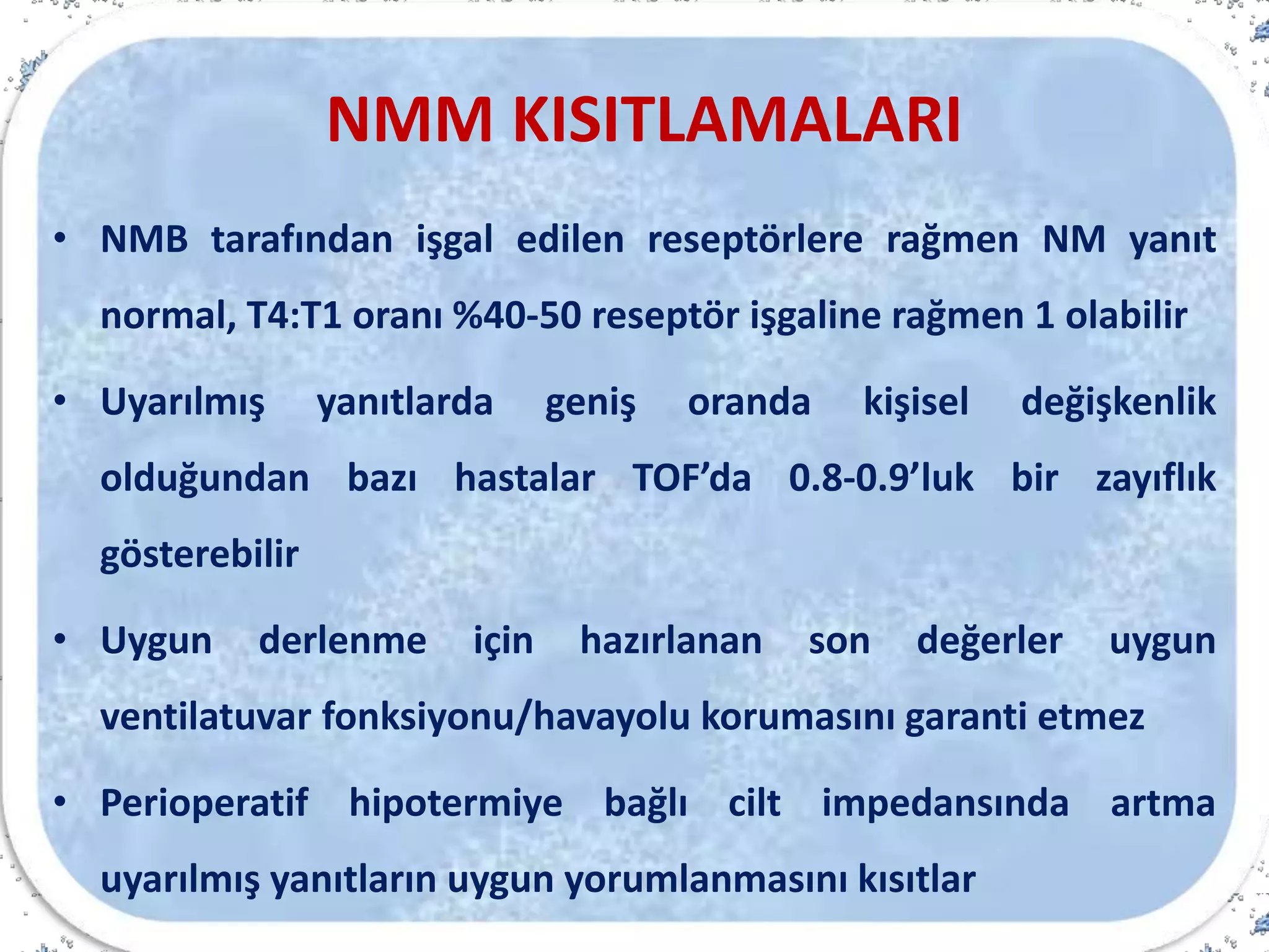 NMM KISITLAMALARI
• NMB tarafından işgal edilen reseptörlere rağmen NM yanıt
normal, T4:T1 oranı %40-50 reseptör işgaline rağmen 1 olabilir
• Uyarılmış yanıtlarda geniş oranda kişisel değişkenlik
olduğundan bazı hastalar TOF’da 0.8-0.9’luk bir zayıflık
gösterebilir
• Uygun derlenme için hazırlanan son değerler uygun
ventilatuvar fonksiyonu/havayolu korumasını garanti etmez
• Perioperatif hipotermiye bağlı cilt impedansında artma
uyarılmış yanıtların uygun yorumlanmasını kısıtlar
 