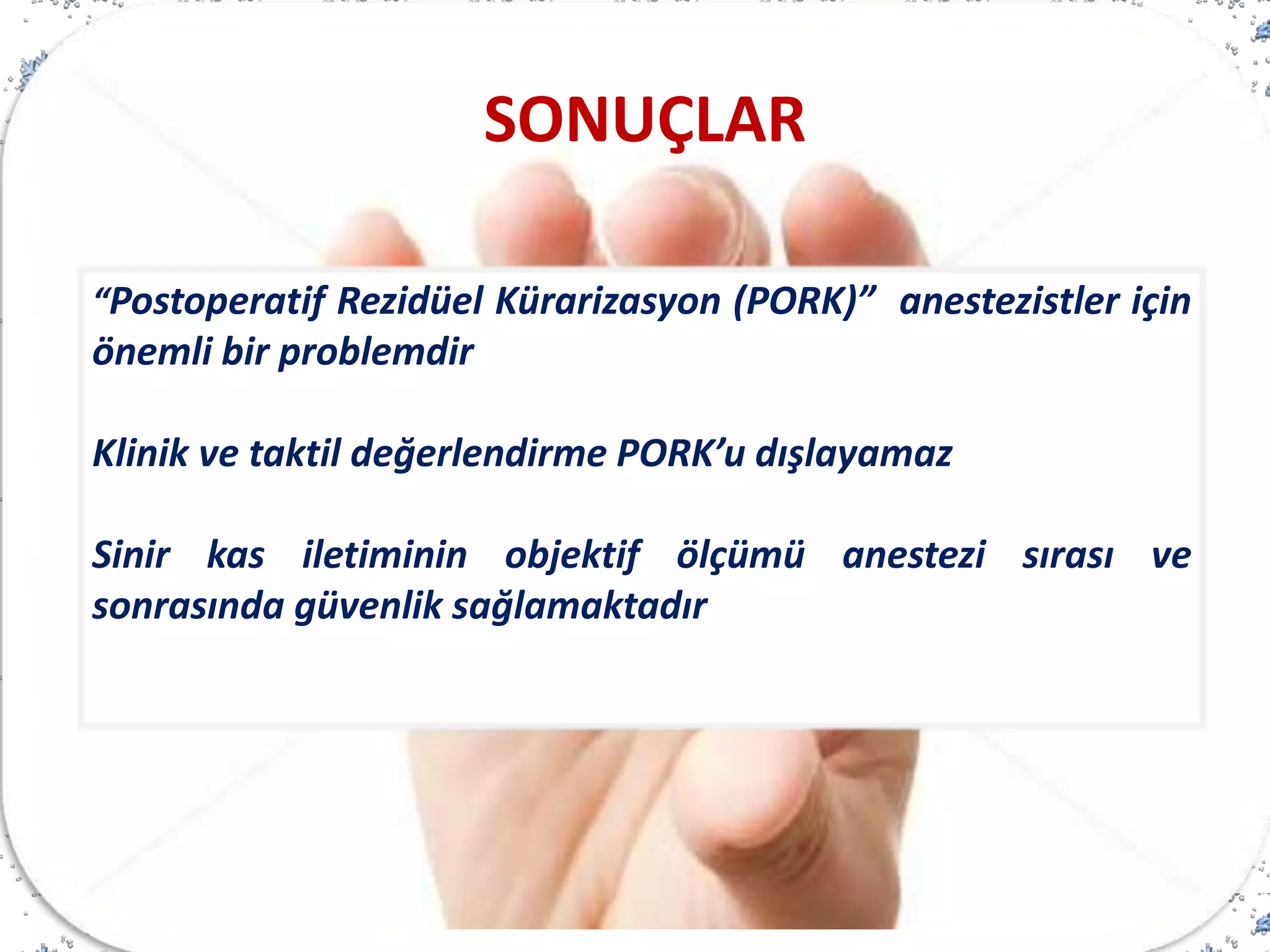 “Postoperatif Rezidüel Kürarizasyon (PORK)” anestezistler için
önemli bir problemdir
Klinik ve taktil değerlendirme PORK’u dışlayamaz
Sinir kas iletiminin objektif ölçümü anestezi sırası ve
sonrasında güvenlik sağlamaktadır
SONUÇLAR
 