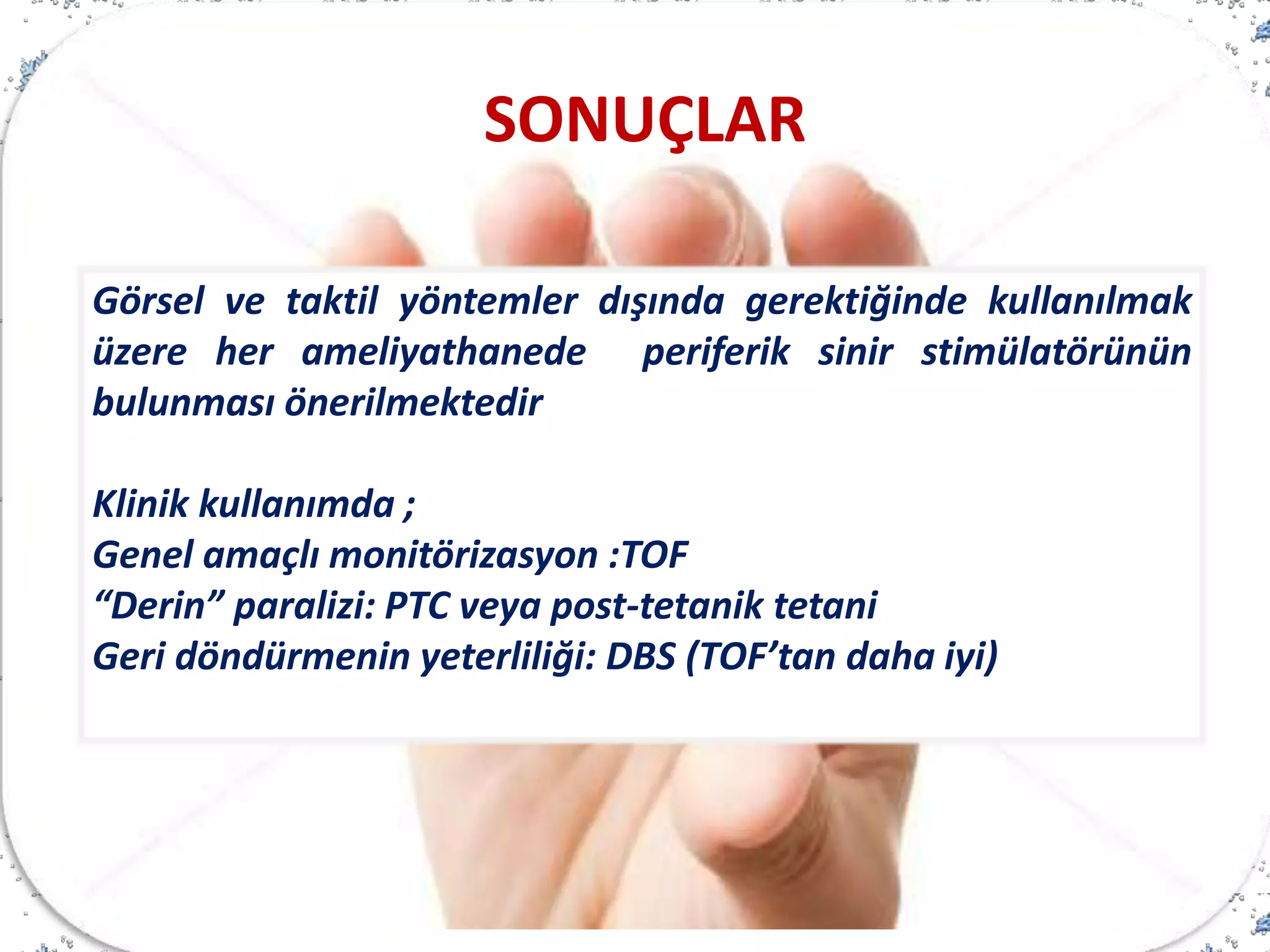 Görsel ve taktil yöntemler dışında gerektiğinde kullanılmak
üzere her ameliyathanede periferik sinir stimülatörünün
bulunması önerilmektedir
Klinik kullanımda ;
Genel amaçlı monitörizasyon :TOF
“Derin” paralizi: PTC veya post-tetanik tetani
Geri döndürmenin yeterliliği: DBS (TOF’tan daha iyi)
SONUÇLAR
 