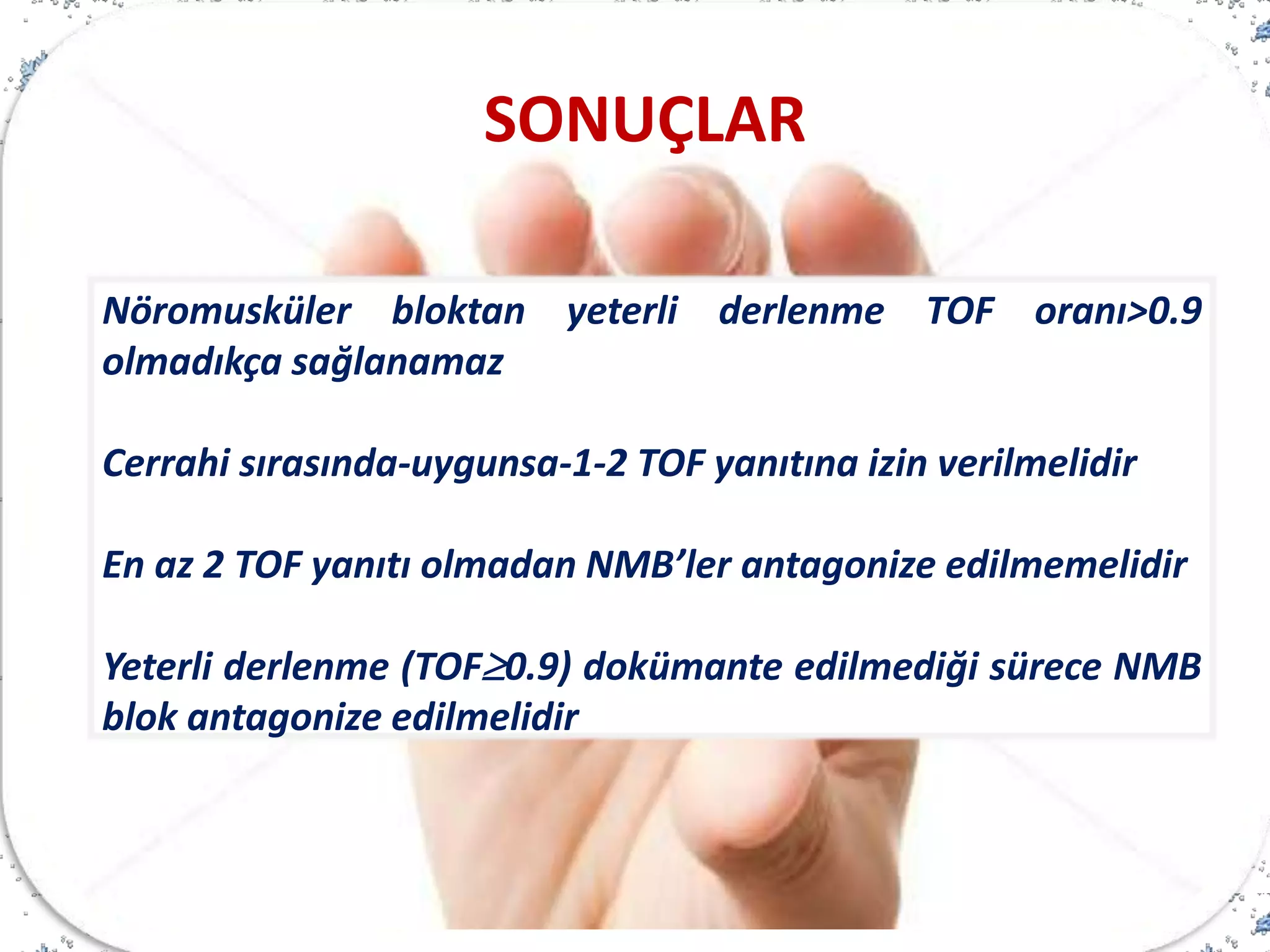 Nöromusküler bloktan yeterli derlenme TOF oranı>0.9
olmadıkça sağlanamaz
Cerrahi sırasında-uygunsa-1-2 TOF yanıtına izin verilmelidir
En az 2 TOF yanıtı olmadan NMB’ler antagonize edilmemelidir
Yeterli derlenme (TOF0.9) dokümante edilmediği sürece NMB
blok antagonize edilmelidir
SONUÇLAR
 