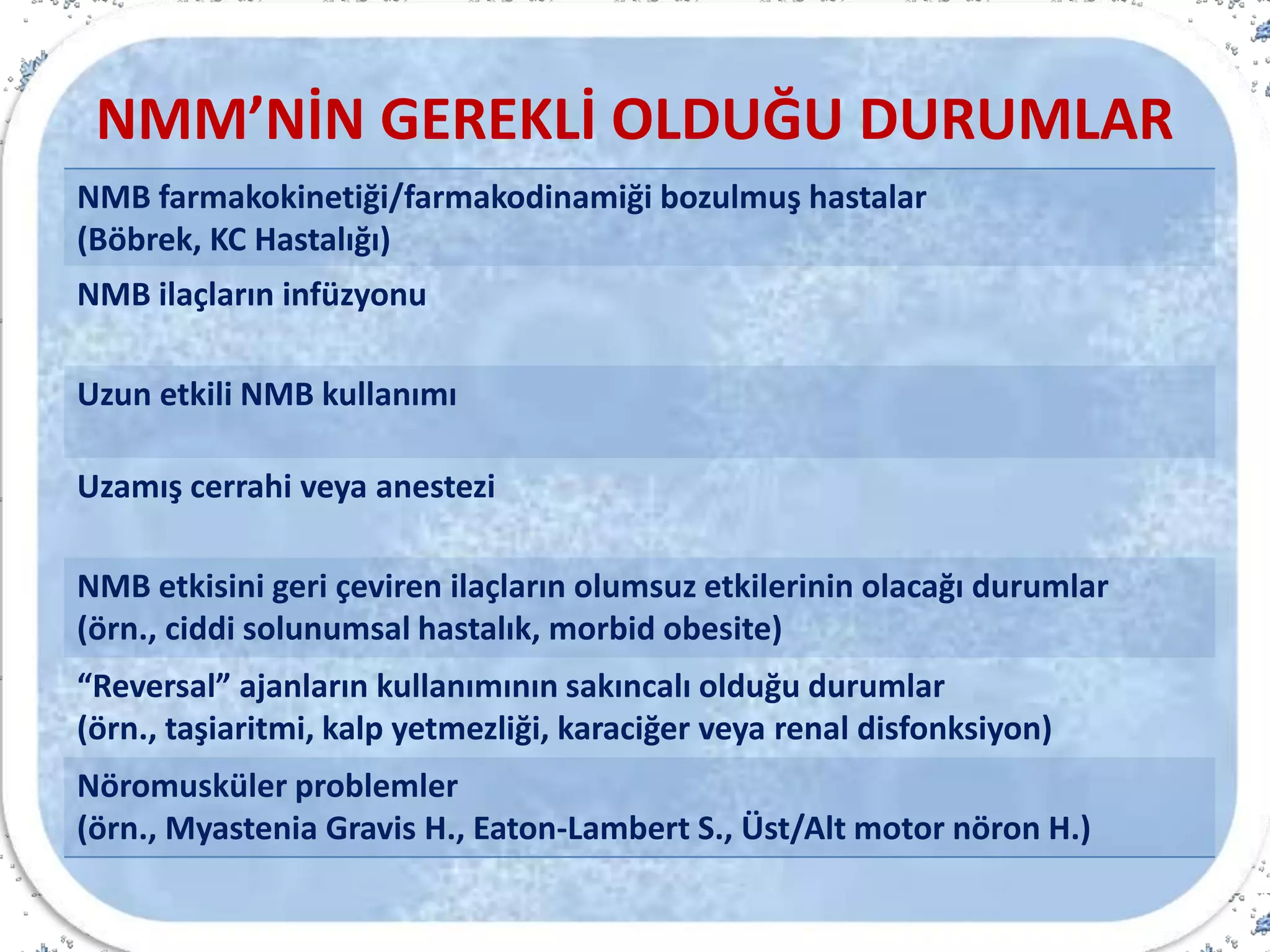 NMM’NİN GEREKLİ OLDUĞU DURUMLAR
NMB farmakokinetiği/farmakodinamiği bozulmuş hastalar
(Böbrek, KC Hastalığı)
NMB ilaçların infüzyonu
Uzun etkili NMB kullanımı
Uzamış cerrahi veya anestezi
NMB etkisini geri çeviren ilaçların olumsuz etkilerinin olacağı durumlar
(örn., ciddi solunumsal hastalık, morbid obesite)
“Reversal” ajanların kullanımının sakıncalı olduğu durumlar
(örn., taşiaritmi, kalp yetmezliği, karaciğer veya renal disfonksiyon)
Nöromusküler problemler
(örn., Myastenia Gravis H., Eaton-Lambert S., Üst/Alt motor nöron H.)
 