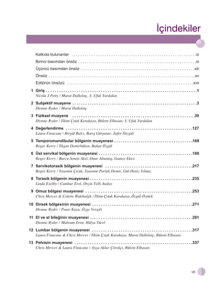 ‹çindekiler
Katkıda bulunanlar . . . . . . . . . . . . . . . . . . . . . . . . . . . . . . . . . . . . . . . . . . . . . . . . . . . . . . . . .ix
Birinci basımdan önsöz . . . . . . . . . . . . . . . . . . . . . . . . . . . . . . . . . . . . . . . . . . . . . . . . . . . . . .xi
Üçüncü basımdan önsöz . . . . . . . . . . . . . . . . . . . . . . . . . . . . . . . . . . . . . . . . . . . . . . . . . . . .xiii
Önsöz . . . . . . . . . . . . . . . . . . . . . . . . . . . . . . . . . . . . . . . . . . . . . . . . . . . . . . . . . . . . . . . . . . .xv
Editörün önsözü . . . . . . . . . . . . . . . . . . . . . . . . . . . . . . . . . . . . . . . . . . . . . . . . . . . . . . . . . .xvii
1 Giriş . . . . . . . . . . . . . . . . . . . . . . . . . . . . . . . . . . . . . . . . . . . . . . . . . . . . . . . . . . . . . . . . . . . . .1
Nicola J Petty / Murat Dalk›l›nç, S. Ufuk Yurdalan
2 Subjektif muayene . . . . . . . . . . . . . . . . . . . . . . . . . . . . . . . . . . . . . . . . . . . . . . . . . . . . . . . . .3
Dionne Ryder / Murat Dalk›l›nç
3 Fiziksel muayene . . . . . . . . . . . . . . . . . . . . . . . . . . . . . . . . . . . . . . . . . . . . . . . . . . . . . . . .39
Dionne Ryder / ‹lkim Ç›tak Karakaya, Bülent Elbasan, S. Ufuk Yurdalan
4 Değerlendirme . . . . . . . . . . . . . . . . . . . . . . . . . . . . . . . . . . . . . . . . . . . . . . . . . . . . . . . . . .127
Laura Finucane / Birgül Balc›, Bar›ﬂ Gürp›nar, Zafer ‹kizgül
5 Temporomandibular bölgenin muayenesi . . . . . . . . . . . . . . . . . . . . . . . . . . . . . . . . . . . .169
Roger Kerry / ‹lkﬂan Demirbüken, Bahar Özgül
6 Üst servikal bölgenin muayenesi . . . . . . . . . . . . . . . . . . . . . . . . . . . . . . . . . . . . . . . . . . .189
Roger Kerry / Burcu Semin Akel, Onur Altuntaﬂ, Gamze Ekici
7 Servikotorasik bölgenin muayenesi . . . . . . . . . . . . . . . . . . . . . . . . . . . . . . . . . . . . . . . .217
Roger Kerry / Yasemin Ç›rak, Yasemin Parlak Demir, Gül Deniz Y›lmaz
8 Torasik bölgenin muayenesi . . . . . . . . . . . . . . . . . . . . . . . . . . . . . . . . . . . . . . . . . . . . . . .235
Linda Exelby / Cumhur Erol, Orçin Telli Atalay
9 Omuz bölgesi muayenesi . . . . . . . . . . . . . . . . . . . . . . . . . . . . . . . . . . . . . . . . . . . . . . . . .253
Chris Mercer & Colette Ridehalgh / ‹lkim Ç›tak Karakaya, Özgül Öztürk
10 Dirsek bölgesinin muayenesi . . . . . . . . . . . . . . . . . . . . . . . . . . . . . . . . . . . . . . . . . . . . . .271
Dionne Ryder / P›nar Kaya, Özge Vergili
11 El ve el bileğinin muayenesi . . . . . . . . . . . . . . . . . . . . . . . . . . . . . . . . . . . . . . . . . . . . . . .291
Dionne Ryder / Mahsum Eren, Hülya Yücel
12 Lumbar bölgenin muayenesi . . . . . . . . . . . . . . . . . . . . . . . . . . . . . . . . . . . . . . . . . . . . . .317
Laura Finucane & Chris Mercer / ‹lkim Ç›tak Karakaya, Murat Dalk›l›nç, Bülent Elbasan
13 Pelvisin muayenesi . . . . . . . . . . . . . . . . . . . . . . . . . . . . . . . . . . . . . . . . . . . . . . . . . . . . . .337
Chris Mercer & Laura Finucane / Ayça Aklar Çörekçi, Bülent Elbasan

vii

 
