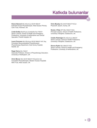 Katk›da bulunanlar
Kieran Barnard MSc BSc(Hons) MCSP MMACP
Extended Scope Physiotherapist, West Sussex Primary
Care Trust, Horsham, UK
Linda Exelby BSc(Physio) GradDipManTher FMACP
Senior Lecturer, School of Health and Emergency
Professions, University of Hertfordshire and Clinical
Specialist, Pinehill Hospital, UK
Laura Finucane MSc BSc(Hons) MCSP MMACP HPC Reg
Consultant Musculoskeletal Physiotherapist,
Physiotherapy Department, East Surrey Hospital,
Redhill, UK

Chris Murphy MSc MCSP MMACP PGCert
PhysioUK, Epsom, Surrey, UK
Nicola J Petty DPT MSc FMACP FHEA
Principal Lecturer, School of Health Professions,
University of Brighton, Eastbourne, UK
Colette Ridehalgh MSc BSc(Hons) MMACP
Senior Lecturer, School of Health Professions,
University of Brighton, Eastbourne, UK
Dionne Ryder MSc MMACP FHEA
Senior Lecturer, School of Health and Emergency
Professions, University of Hertfordshire, UK

Roger Kerry MSc FMACP
Associate Professor, Division of Physiotherapy Education,
University of Nottingham, UK
Chris Mercer MSc MCSP MMACP PGCert(Clin Ed)
Consultant Physiotherapist, Western Sussex Hospitals
NHS Trust, West Sussex, UK

ix

 