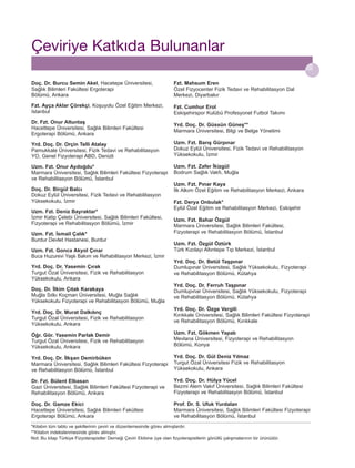 Çeviriye Katk›da Bulunanlar
Doç. Dr. Burcu Semin Akel, Hacetepe Üniversitesi,
Sağlık Bilimleri Fakültesi Ergoterapi
Bölümü, Ankara

Fzt. Mahsum Eren
Özel Fizyocenter Fizik Tedavi ve Rehabilitasyon Dal
Merkezi, Diyarbakır

Fzt. Ayça Aklar Çörekçi, Koşuyolu Özel Eğitim Merkezi,
Istanbul

Fzt. Cumhur Erol
Eskişehirspor Kulübü Profesyonel Futbol Takımı

Dr. Fzt. Onur Altuntaş
Hacettepe Üniversitesi, Sağlık Bilimleri Fakültesi
Ergoterapi Bölümü, Ankara

Yrd. Doç. Dr. Güssün Güneş**
Marmara Üniversitesi, Bilgi ve Belge Yönetimi

Yrd. Doç. Dr. Orçin Telli Atalay
Pamukkale Üniversitesi, Fizik Tedavi ve Rehabilitasyon
YO, Genel Fizyoterapi ABD, Denizli

Uzm. Fzt. Barış Gürpınar
Dokuz Eylül Üniversitesi, Fizik Tedavi ve Rehabilitasyon
Yüksekokulu, İzmir

Uzm. Fzt. Onur Aydoğdu*
Marmara Üniversitesi, Sağlık Bilimleri Fakültesi Fizyoterapi
ve Rehabilitasyon Bölümü, İstanbul

Uzm. Fzt. Zafer İkizgül
Bodrum Sağlık Vakfı, Muğla

Doç. Dr. Birgül Balcı
Dokuz Eylül Üniversitesi, Fizik Tedavi ve Rehabilitasyon
Yüksekokulu, İzmir
Uzm. Fzt. Deniz Bayraktar*
İzmir Katip Çelebi Üniversitesi, Sağlık Bilimleri Fakültesi,
Fizyoterapi ve Rehabilitasyon Bölümü, İzmir
Uzm. Fzt. İsmail Çalık*
Burdur Devlet Hastanesi, Burdur
Uzm. Fzt. Gonca Akyol Çınar
Buca Huzurevi Yaşlı Bakım ve Rehabilitasyon Merkezi, İzmir
Yrd. Doç. Dr. Yasemin Çırak
Turgut Özal Üniversitesi, Fizik ve Rehabilitasyon
Yüksekokulu, Ankara
Doç. Dr. İlkim Çıtak Karakaya
Muğla Sıtkı Koçman Üniversitesi, Muğla Sağlık
Yüksekokulu Fizyoterapi ve Rehabilitasyon Bölümü, Muğla
Yrd. Doç. Dr. Murat Dalkılınç
Turgut Özal Üniversitesi, Fizik ve Rehabilitasyon
Yüksekokulu, Ankara

Uzm. Fzt. Pınar Kaya
İlk Alkım Özel Eğitim ve Rehabilitasyon Merkezi, Ankara
Fzt. Derya Onbulak*
Eylül Özel Eğitim ve Rehabilitasyon Merkezi, Eskişehir
Uzm. Fzt. Bahar Özgül
Marmara Üniversitesi, Sağlık Bilimleri Fakültesi,
Fizyoterapi ve Rehabilitasyon Bölümü, İstanbul
Uzm. Fzt. Özgül Öztürk
Türk Kızılayı Altıntepe Tıp Merkezi, İstanbul
Yrd. Doç. Dr. Betül Taşpınar
Dumlupınar Üniversitesi, Sağlık Yüksekokulu, Fizyoterapi
ve Rehabilitasyon Bölümü, Kütahya
Yrd. Doç. Dr. Ferruh Taşpınar
Dumlupınar Üniversitesi, Sağlık Yüksekokulu, Fizyoterapi
ve Rehabilitasyon Bölümü, Kütahya
Yrd. Doç. Dr. Özge Vergili
Kırıkkale Üniversitesi, Sağlık Bilimleri Fakültesi Fizyoterapi
ve Rehabilitasyon Bölümü, Kırıkkale

Öğr. Gör. Yasemin Parlak Demir
Turgut Özal Üniversitesi, Fizik ve Rehabilitasyon
Yüksekokulu, Ankara

Uzm. Fzt. Gökmen Yapalı
Mevlana Üniversitesi, Fizyoterapi ve Rehabilitasyon
Bölümü, Konya

Yrd. Doç. Dr. İlkşan Demirbüken
Marmara Üniversitesi, Sağlık Bilimleri Fakültesi Fizyoterapi
ve Rehabilitasyon Bölümü, İstanbul

Yrd. Doç. Dr. Gül Deniz Yılmaz
Turgut Özal Üniversitesi Fizik ve Rehabilitasyon
Yüksekokulu, Ankara

Dr. Fzt. Bülent Elbasan
Gazi Üniversitesi, Sağlık Bilimleri Fakültesi Fizyoterapi ve
Rehabilitasyon Bölümü, Ankara

Yrd. Doç. Dr. Hülya Yücel
Bezmi Alem Vakıf Üniversitesi, Sağlık Bilimleri Fakültesi
Fizyoterapi ve Rehabilitasyon Bölümü, İstanbul

Doç. Dr. Gamze Ekici
Hacettepe Üniversitesi, Sağlık Bilimleri Fakültesi
Ergoterapi Bölümü, Ankara

Prof. Dr. S. Ufuk Yurdalan
Marmara Üniversitesi, Sağlık Bilimleri Fakültesi Fizyoterapi
ve Rehabilitasyon Bölümü, İstanbul

*Kitabın tüm tablo ve şekillerinin çeviri ve düzenlemesinde görev almışlardır.
**Kitabın indekslenmesinde görev almıştır.
Not: Bu kitap Türkiye Fizyoterapistler Derneği Çeviri Ekibine üye olan fizyoterapistlerin gönüllü çalışmalarının bir ürünüdür.

 