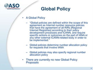 Global Policy
• A Global Policy
– “Global policies are defined within the scope of this
agreement as Internet number resource policies
that have the agreement of all RIRs [Regional
Internet Registries] according to their policy
development processes and ICANN, and require
specific actions or outcomes on the part of IANA or
any other external ICANN-related body in order to
be implemented.”
– Global policies determine number allocation policy
for requests that involve IANA
– Global policies may also specify regional number
allocation policy
• There are currently no new Global Policy
Proposals
10
 