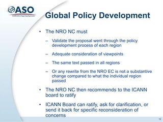 Global Policy Development
• The NRO NC must
– Validate the proposal went through the policy
development process of each region
– Adequate consideration of viewpoints
– The same text passed in all regions
– Or any rewrite from the NRO EC is not a substantive
change compared to what the individual region
passed
• The NRO NC then recommends to the ICANN
board to ratify
• ICANN Board can ratify, ask for clarification, or
send it back for specific reconsideration of
concerns
12
 