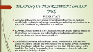 MEANING OF NON RESIDENT INDIAN
(NRI)
UNDER I.T ACT
 An Indian Citizen who stays abroad for employment/carrying on business
outside India or stays abroad under circumstances indicating an intention for an
uncertain duration of stay abroad is a non-resident.
 EXAMPLE: Persons posted in U.N. Organizations and Officials deputed abroad by
Central/State Governments and Public Sector undertakings on temporary
assignments are also treated as non-residents.
 An individual (whether Indian citizens or not) who is outside India and who
comes on a visit to India in any previous year will be treated as "non-resident" in
India if he stays in India in that previous year less than 182 days subject to the
condition that during the preceding four previous years his stay in India does
not amount to 365 days or more.
 