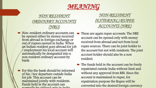 MEANING
NON RESIDENT
ORDINARY ACCOUNTS
(NRO)
 Non-resident ordinary accounts can
be opened either by money received
from abroad in foreign exchange or
out of rupees earned in India. When
an Indian resident goes abroad for job
/ employment his local account will
automatically be designated into a
non resident ordinary account by
bank.
 For this the bank should be informed
of his / her departure outside India
for job. This account can be
maintained jointly with residents.
Funds held in the account can
NON-RESIDENT
(EXTERNAL) RUPEE
ACCOUNTS (NRE)
 These are again rupee accounts. The NRE
account can be opened only with money
received from abroad and not from local
rupee sources. There can be joint holder to
the account but not with residents. The joint
account holder should also be a non
resident.
 The funds held in the account can be freely
repatriated outside India without limit and
without any approval from RBI. Since the
account is maintained in rupee, for
repatriation purpose the Rupee will be
converted into the desired foreign currency
 