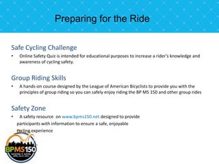 Preparing for the Ride

Safe Cycling Challenge
•    Online Safety Quiz is intended for educational purposes to increase a rider’s knowledge and
     awareness of cycling safety.


Group Riding Skills
•    A hands-on course designed by the League of American Bicyclists to provide you with the
     principles of group riding so you can safely enjoy riding the BP MS 150 and other group rides


Safety Zone
•    A safety resource on www.bpms150.net designed to provide
    participants with information to ensure a safe, enjoyable
    cycling experience
 