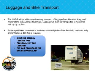 Luggage and Bike Transport

•   The NMSS will provide complimentary transport of luggage from Houston, Katy, and
    Waller starts to LaGrange Overnight. Luggage will then be transported to Austin for
    pick up by cyclists.

•   To transport bikes or reserve a seat on a coach style bus from Austin to Houston, Katy
    and/or Waller, a $35 fee is required.

           Must use Official
            luggage tags
           Personalize your
            luggage!
           Pay for transport fee
            online bpms150.net
 