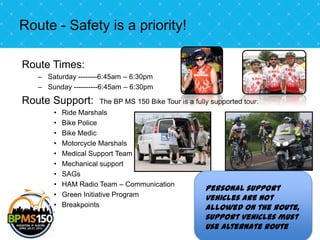 Route - Safety is a priority!

Route Times:
   – Saturday --------6:45am – 6:30pm
   – Sunday ----------6:45am – 6:30pm

Route Support:       The BP MS 150 Bike Tour is a fully supported tour:
       •   Ride Marshals
       •   Bike Police
       •   Bike Medic
       •   Motorcycle Marshals
       •   Medical Support Team
       •   Mechanical support
       •   SAGs
       •   HAM Radio Team – Communication
                                                      Personal support
       •   Green Initiative Program
                                                      vehicles are not
       •   Breakpoints                                allowed on the route,
                                                      support vehicles must
                                                      use alternate route
 