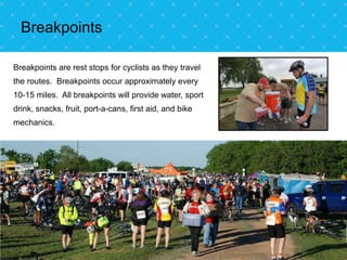 Breakpoints

Breakpoints are rest stops for cyclists as they travel
the routes. Breakpoints occur approximately every
10-15 miles. All breakpoints will provide water, sport
drink, snacks, fruit, port-a-cans, first aid, and bike
mechanics.
 