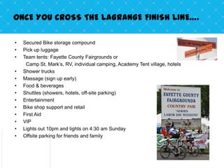 ONCE YOU CROSS THE LAGRANGE FINISH LINE….

•   Secured Bike storage compound
•   Pick up luggage
•   Team tents: Fayette County Fairgrounds or
     Camp St. Mark’s, RV, individual camping, Academy Tent village, hotels
•   Shower trucks
•   Massage (sign up early)
•   Food & beverages
•   Shuttles (showers, hotels, off-site parking)
•   Entertainment
•   Bike shop support and retail
•   First Aid
•   VIP
•   Lights out 10pm and lights on 4:30 am Sunday
•   Offsite parking for friends and family
 