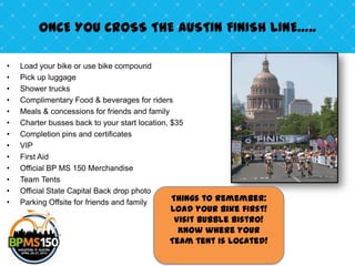 ONCE YOU CROSS THE AUSTIN FINISH LINE…..

•   Load your bike or use bike compound
•   Pick up luggage
•   Shower trucks
•   Complimentary Food & beverages for riders
•   Meals & concessions for friends and family
•   Charter busses back to your start location, $35
•   Completion pins and certificates
•   VIP
•   First Aid
•   Official BP MS 150 Merchandise
•   Team Tents
•   Official State Capital Back drop photo
•   Parking Offsite for friends and family      Things to remember:
                                          Load your bike first!
                                           Visit Bubble Bistro!
                                            Know where your
                                          Team tent is located!
 