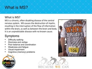 What is MS?

What is MS?
MS is a chronic, often disabling disease of the central
nervous system. MS causes the destruction of myelin,
resulting in the interruption of the flow of information
within the brain, as well as between the brain and body.
It is an unpredictable disease with no known cause.

Symptoms
•   Difficulty walking
•   Dizziness and vertigo
•   Poor balance and coordination
•   Weakness and fatigue
•   Visual impairment
•   Cognitive (memory) problems
 