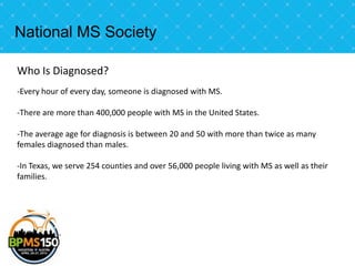 National MS Society

Who Is Diagnosed?
-Every hour of every day, someone is diagnosed with MS.

-There are more than 400,000 people with MS in the United States.

-The average age for diagnosis is between 20 and 50 with more than twice as many
females diagnosed than males.

-In Texas, we serve 254 counties and over 56,000 people living with MS as well as their
families.
 