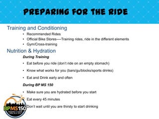 Preparing for the Ride
Training and Conditioning
      • Recommended Rides
      • Official Bike Stores----Training rides, ride in the different elements
      • Gym/Cross-training

Nutrition & Hydration
      During Training
      • Eat before you ride (don’t ride on an empty stomach)

      • Know what works for you (bars/gu/blocks/sports drinks)

      • Eat and Drink early and often

      During BP MS 150

      • Make sure you are hydrated before you start

      • Eat every 45 minutes

      • Don’t wait until you are thirsty to start drinking
 
