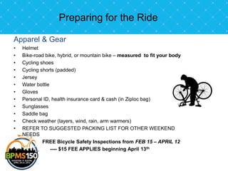 Preparing for the Ride

Apparel & Gear
•   Helmet
•   Bike-road bike, hybrid, or mountain bike – measured to fit your body
•   Cycling shoes
•   Cycling shorts (padded)
•   Jersey
•   Water bottle
•   Gloves
•   Personal ID, health insurance card & cash (in Ziploc bag)
•   Sunglasses
•   Saddle bag
•   Check weather (layers, wind, rain, arm warmers)
•   REFER TO SUGGESTED PACKING LIST FOR OTHER WEEKEND
    NEEDS
             FREE Bicycle Safety Inspections from FEB 15 – APRIL 12
                 ---- $15 FEE APPLIES beginning April 13th
 