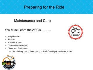 Preparing for the Ride


          Maintenance and Care

You Must Learn the ABC’s ………
•   Air pressure
•   Brakes,
•   Chain & Crank
•   Tires and Flat Repair
•   Tools and Equipment:
     – Saddle bag, pump (floor pump or Co2 Cartridge), multi-tool, tubes
 