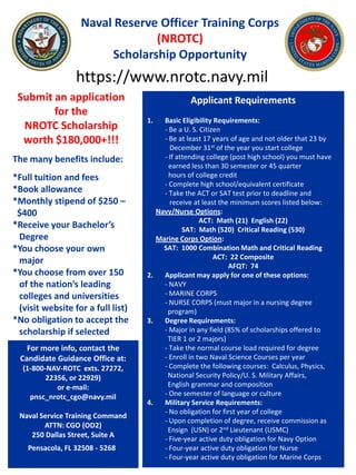 Naval Reserve Officer Training Corps
                                 (NROTC)
                         Scholarship Opportunity
                  https://www.nrotc.navy.mil
 Submit an application                           Applicant Requirements
        for the
                                   1.   Basic Eligibility Requirements:
  NROTC Scholarship                     - Be a U. S. Citizen
  worth $180,000+!!!                    - Be at least 17 years of age and not older that 23 by
                                          December 31st of the year you start college
The many benefits include:              - If attending college (post high school) you must have
                                          earned less than 30 semester or 45 quarter
*Full tuition and fees                    hours of college credit
                                        - Complete high school/equivalent certificate
*Book allowance                         - Take the ACT or SAT test prior to deadline and
*Monthly stipend of $250 –                receive at least the minimum scores listed below:
 $400                                 Navy/Nurse Options:
                                                     ACT: Math (21) English (22)
*Receive your Bachelor’s                       SAT: Math (520) Critical Reading (530)
 Degree                               Marine Corps Option:
*You choose your own                    SAT: 1000 Combination Math and Critical Reading
                                                          ACT: 22 Composite
 major
                                                              AFQT: 74
*You choose from over 150          2.   Applicant may apply for one of these options:
 of the nation’s leading                - NAVY
 colleges and universities              - MARINE CORPS
                                        - NURSE CORPS (must major in a nursing degree
 (visit website for a full list)         program)
*No obligation to accept the       3.   Degree Requirements:
 scholarship if selected                - Major in any field (85% of scholarships offered to
                                         TIER 1 or 2 majors)
    For more info, contact the          - Take the normal course load required for degree
  Candidate Guidance Office at:         - Enroll in two Naval Science Courses per year
  (1-800-NAV-ROTC exts. 27272,          - Complete the following courses: Calculus, Physics,
         22356, or 22929)                National Security Policy/U. S. Military Affairs,
            or e-mail:                   English grammar and composition
    pnsc_nrotc_cgo@navy.mil             - One semester of language or culture
                                   4.   Military Service Requirements:
                                        - No obligation for first year of college
 Naval Service Training Command
                                        - Upon completion of degree, receive commission as
        ATTN: CGO (OD2)
                                         Ensign (USN) or 2nd Lieutenant (USMC)
    250 Dallas Street, Suite A
                                        - Five-year active duty obligation for Navy Option
    Pensacola, FL 32508 - 5268          - Four-year active duty obligation for Nurse
                                        - Four-year active duty obligation for Marine Corps
 