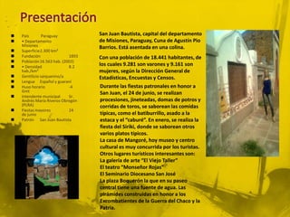    País        Paraguay           San Juan Bautista, capital del departamento
   • Departamento                 de Misiones, Paraguay, Cuna de Agustín Pio
    Misiones                       Barrios. Está asentada en una colina.
   Superficie2.300 km²
   Fundación               1893   Con una población de 18.441 habitantes, de
   Población16.563 hab. (2002)
   • Densidad              8.2    los cuales 9.281 son varones y 9.161 son
    hab./km²                       mujeres, según la Dirección General de
   Gentilicio sanjuanino/a        Estadísticas, Encuestas y Censos.
   Lengua Español y guaraní
   Huso horario            -4     Durante las fiestas patronales en honor a
    Gmt                            San Juan, el 24 de junio, se realizan
   Intendente municipal    Sr.
    Andrés María Riveros Obregón   procesiones, jineteadas, domas de potros y
    (PLRA)                         corridas de toros, se saborean las comidas
   Fiestas mayores         24
    de junio                       típicas, como el batiburrillo, asado a la
   Patrón San Juan Bautista       estaca y el “caburé”. En enero, se realiza la
                                   fiesta del Siriki, donde se saborean otros
                                   varios platos típicos.
                                   La casa de Mangoré, hoy museo y centro
                                   cultural es muy concurrida por los turistas.
                                   Otros lugares turísticos interesantes son:
                                   La galería de arte “El Viejo Taller”
                                   El teatro “Monseñor Rojas”
                                   El Seminario Diocesano San José
                                   La plaza Boquerón la que en su paseo
                                   central tiene una fuente de agua. Las
                                   pirámides construidas en honor a los
                                   Excombatientes de la Guerra del Chaco y la
                                   Patria.
 