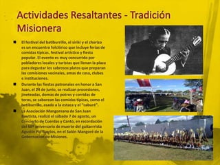    El festival del batiburrillo, el siriki y el chorizo
    es un encuentro folclórico que incluye ferias de
    comidas típicas, festival artístico y fiesta
    popular. El evento es muy concurrido por
    pobladores locales y turistas que llenan la plaza
    para degustar los sabrosos platos que preparan
    las comisiones vecinales, amas de casa, clubes
    e instituciones.
   Durante las fiestas patronales en honor a San
    Juan, el 24 de junio, se realizan procesiones,
    jineteadas, domas de potros y corridas de
    toros, se saborean las comidas típicas, como el
    batiburrillo, asado a la estaca y el “caburé”.
   La Asociación Mangoreana de San Juan
    Bautista, realizó el sábado 7 de agosto, un
    Concierto de Cuerdas y Canto, en recordación
    del 66º aniversario de muerte del guitarrrista
    Agustín Pío Barrios, en el Salón Mangoré de la
    Gobernación de Misiones.
 
