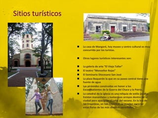    La casa de Mangoré, hoy museo y centro cultural es muy
    concurrida por los turistas.

   Otros lugares turísticos interesantes son:

   La galería de arte “El Viejo Taller”
   El teatro “Monseñor Rojas”
   El Seminario Diocesano San José
   La plaza Boquerón la que en su paseo central tiene una
    fuente de agua
   Las pirámides construidas en honor a los
    Excombatientes de la Guerra del Chaco y la Patria.
   La catedral de la iglesia es una reliquia de estilo jesuíta.
    Existen manantiales y numerosos arroyos dentro de la
    ciudad para apaciguar el calor del verano. En la Isla de
    las Orquídeas, en San Cristóbal, se pueden apreciar
    estas flores de las más diversas variedades.
 