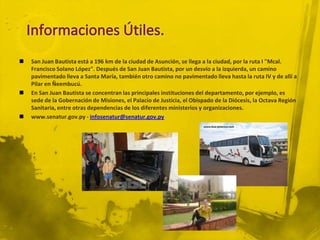    San Juan Bautista está a 196 km de la ciudad de Asunción, se llega a la ciudad, por la ruta I "Mcal.
    Francisco Solano López". Después de San Juan Bautista, por un desvío a la izquierda, un camino
    pavimentado lleva a Santa María, también otro camino no pavimentado lleva hasta la ruta IV y de allí a
    Pilar en Ñeembucú.
   En San Juan Bautista se concentran las principales instituciones del departamento, por ejemplo, es
    sede de la Gobernación de Misiones, el Palacio de Justicia, el Obispado de la Diócesis, la Octava Región
    Sanitaria, entre otras dependencias de los diferentes ministerios y organizaciones.
   www.senatur.gov.py - infosenatur@senatur.gov.py
 