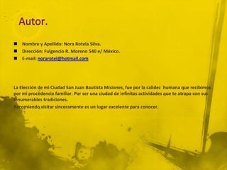  Nombre y Apellido: Nora Rotela Silva.
 Dirección: Fulgencio R. Moreno 540 e/ México.
 E-mail: norarotel@hotmail.com




La Elección de mi Ciudad San Juan Bautista Misiones, fue por la calidez humana que recibimos
por mi procedencia familiar. Por ser una ciudad de infinitas actividades que te atrapa con sus
innumerables tradiciones.
Recomiendo visitar sinceramente es un lugar excelente para conocer.
 