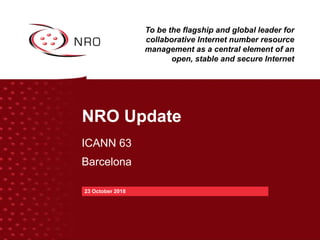 NRO Update
ICANN 63
Barcelona
23 October 2018
To be the flagship and global leader for
collaborative Internet number resource
management as a central element of an
open, stable and secure Internet
 