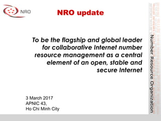 NRO update
3 March 2017
APNIC 43,
Ho Chi Minh City
To be the flagship and global leader
for collaborative Internet number
resource management as a central
element of an open, stable and
secure Internet
 
