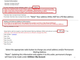 Select the appropriate radio button to change you email address and/or Permanent Mailing Address 
*Note* Updating this information only applies it to this order, permanent changes will have to be made under Utilities> My Account 
*Note* Your address SHALL NOT be a PO Box address 
12  
