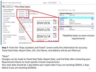 Step 7- From the “Duty Locations and Travel” screen verify this information for accuracy Travel Start Date, Report Date, UIC, Unit Name, and Address will be pre-filled out *Note* Changes can be made to Travel Start Date, Report Date, and End Date after contacting your Requirement Owner to meet specific mission requirements Your start date should be 1 day before your report date if you are traveling CONUS, 2 days before if you are traveling OCONUS. 
*Pre-filled dates 
*Modified dates to meet mission requirements 
15  
