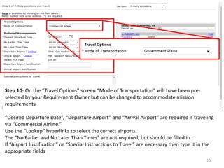 Step 10- On the “Travel Options” screen “Mode of Transportation” will have been pre- selected by your Requirement Owner but can be changed to accommodate mission requirements 
“Desired Departure Date”, “Departure Airport” and “Arrival Airport” are required if traveling via “Commercial Airline.” 
Use the “Lookup” hyperlinks to select the correct airports. 
The “No Earlier and No Later Than Times” are not required, but should be filled in. 
If “Airport Justification” or “Special Instructions to Travel” are necessary then type it in the appropriate fields 
20  