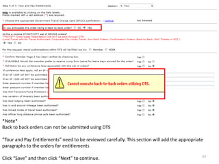 *Note* 
Back to back orders can not be submitted using DTS 
“Tour and Pay Entitlements” need to be reviewed carefully. This section will add the appropriate paragraphs to the orders for entitlements 
Click “Save” and then click “Next” to continue. 
24  